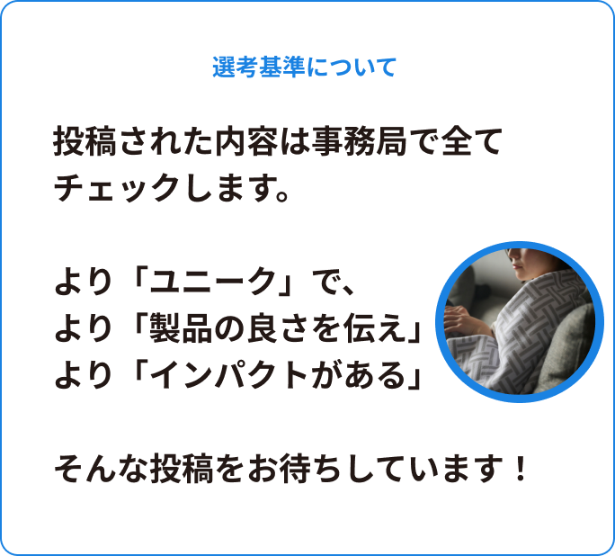 選考基準について。投稿された内容は事務局で全てチェックします。より「ユニーク」で、より「製品の良さを伝え」より「インパクトがある」そんな投稿をお待ちしています！